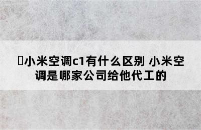 ​小米空调c1有什么区别 小米空调是哪家公司给他代工的